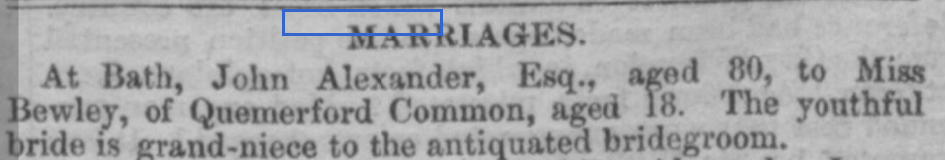 MARRIAGES
At Bath, John Alexander, Esq., aged 80, to Miss Bewley of Quemerford Common, aged 18. The youthful bride is grand-niece to the antiquated bridegroom